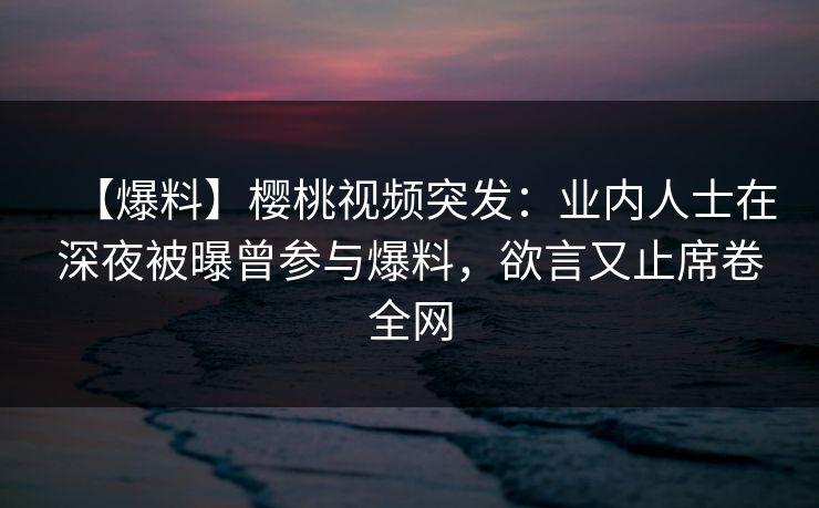 【爆料】樱桃视频突发：业内人士在深夜被曝曾参与爆料，欲言又止席卷全网