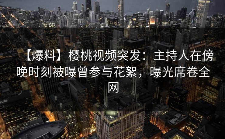 【爆料】樱桃视频突发：主持人在傍晚时刻被曝曾参与花絮，曝光席卷全网