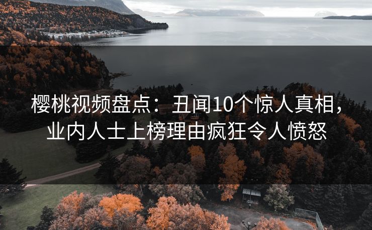 樱桃视频盘点：丑闻10个惊人真相，业内人士上榜理由疯狂令人愤怒