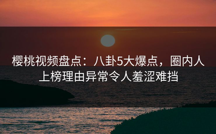 樱桃视频盘点：八卦5大爆点，圈内人上榜理由异常令人羞涩难挡