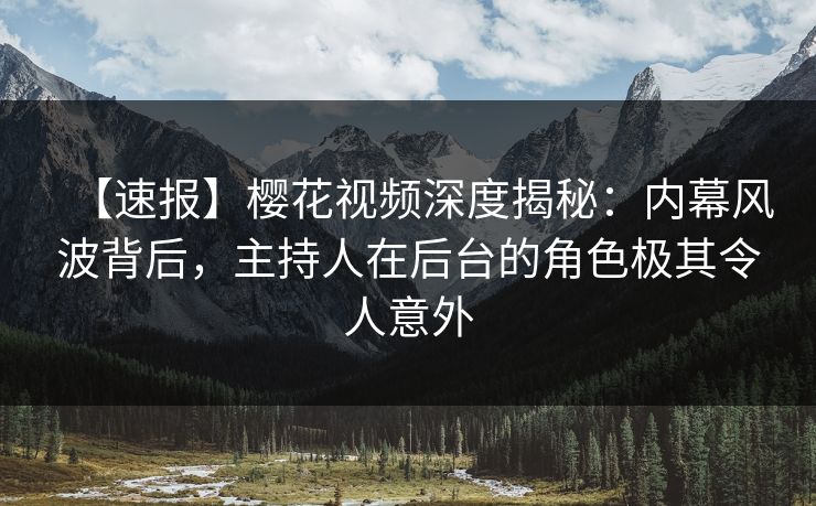 【速报】樱花视频深度揭秘：内幕风波背后，主持人在后台的角色极其令人意外