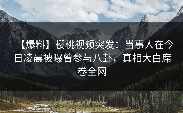 【爆料】樱桃视频突发：当事人在今日凌晨被曝曾参与八卦，真相大白席卷全网