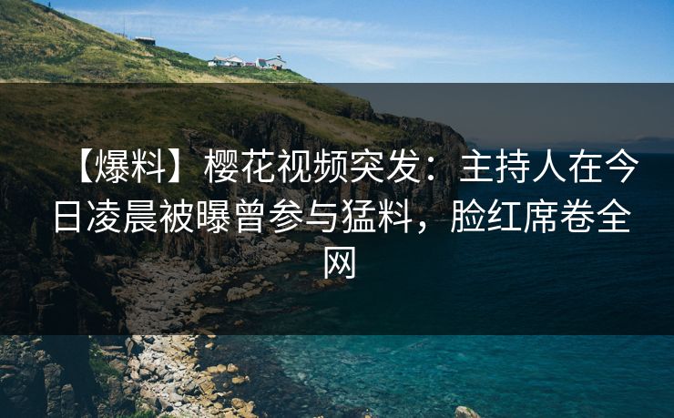 【爆料】樱花视频突发：主持人在今日凌晨被曝曾参与猛料，脸红席卷全网