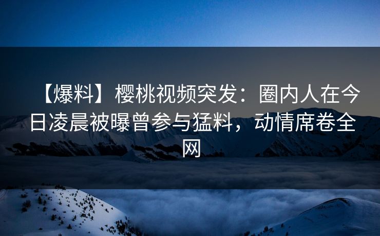 【爆料】樱桃视频突发：圈内人在今日凌晨被曝曾参与猛料，动情席卷全网