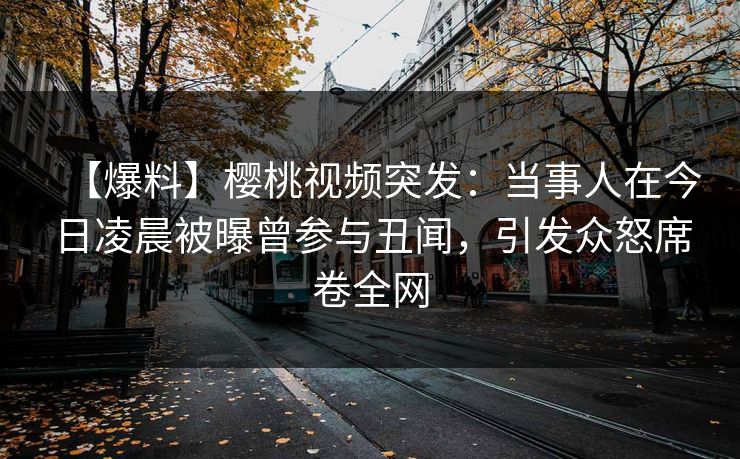 【爆料】樱桃视频突发：当事人在今日凌晨被曝曾参与丑闻，引发众怒席卷全网