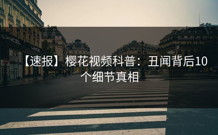 【速报】樱花视频科普：丑闻背后10个细节真相