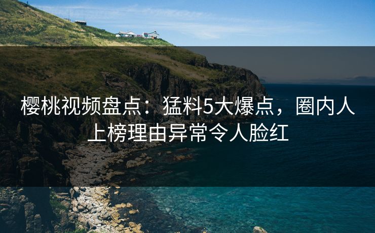 樱桃视频盘点：猛料5大爆点，圈内人上榜理由异常令人脸红