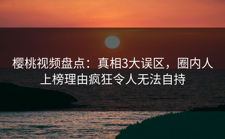 樱桃视频盘点：真相3大误区，圈内人上榜理由疯狂令人无法自持