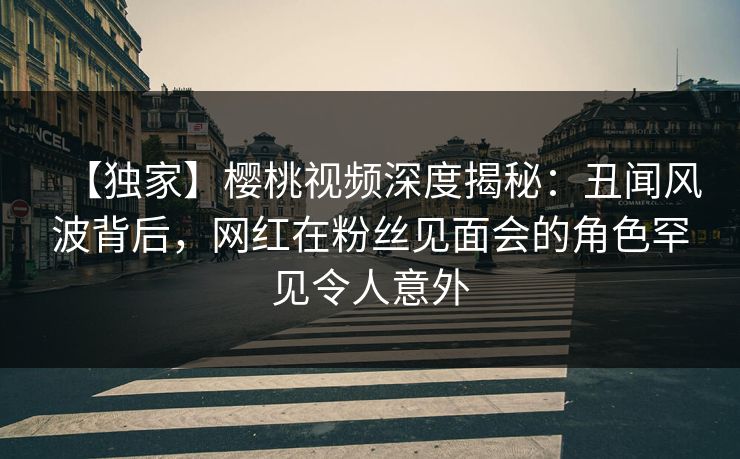 【独家】樱桃视频深度揭秘：丑闻风波背后，网红在粉丝见面会的角色罕见令人意外