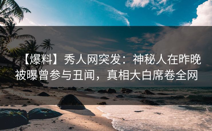 【爆料】秀人网突发：神秘人在昨晚被曝曾参与丑闻，真相大白席卷全网