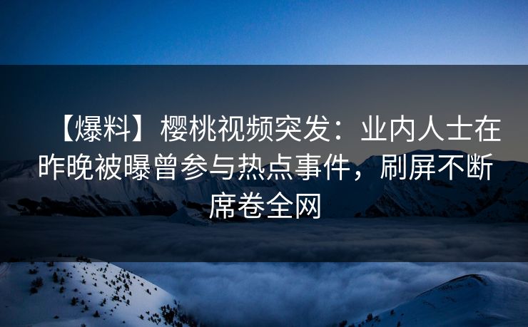 【爆料】樱桃视频突发：业内人士在昨晚被曝曾参与热点事件，刷屏不断席卷全网