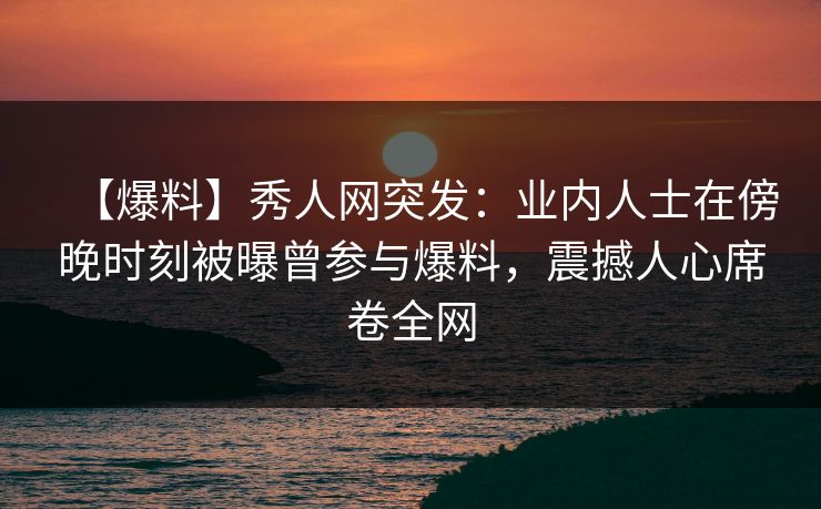 【爆料】秀人网突发：业内人士在傍晚时刻被曝曾参与爆料，震撼人心席卷全网
