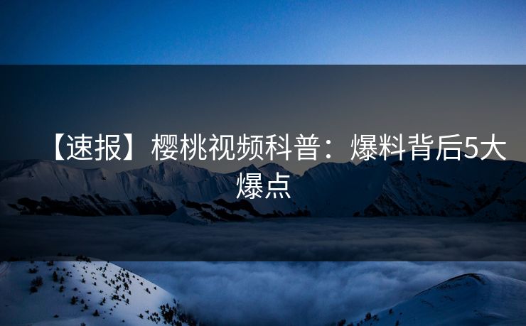 【速报】樱桃视频科普：爆料背后5大爆点