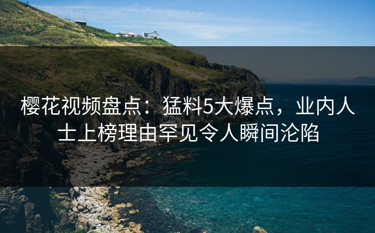 樱花视频盘点：猛料5大爆点，业内人士上榜理由罕见令人瞬间沦陷