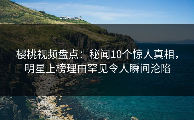 樱桃视频盘点：秘闻10个惊人真相，明星上榜理由罕见令人瞬间沦陷