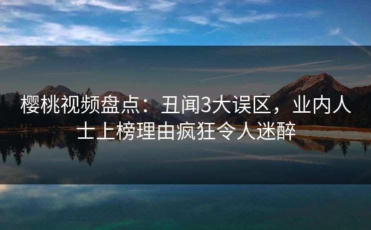 樱桃视频盘点：丑闻3大误区，业内人士上榜理由疯狂令人迷醉
