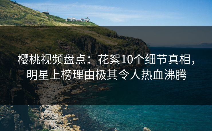 樱桃视频盘点：花絮10个细节真相，明星上榜理由极其令人热血沸腾