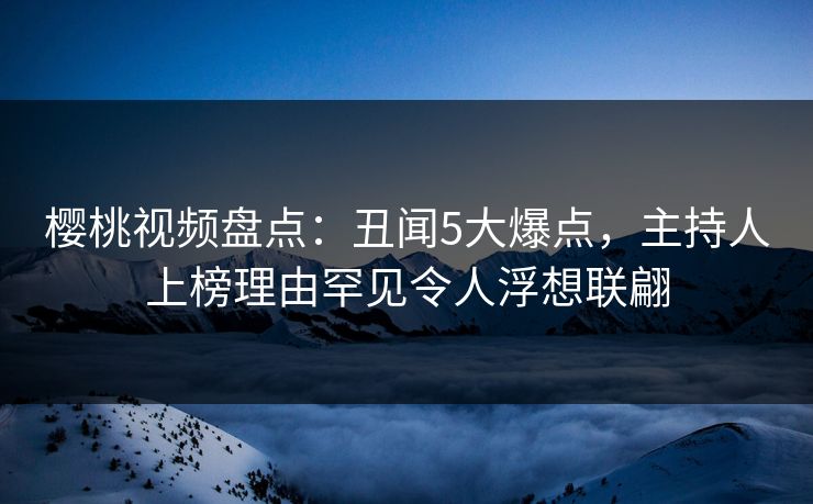 樱桃视频盘点：丑闻5大爆点，主持人上榜理由罕见令人浮想联翩