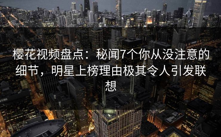 樱花视频盘点：秘闻7个你从没注意的细节，明星上榜理由极其令人引发联想