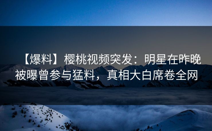 【爆料】樱桃视频突发：明星在昨晚被曝曾参与猛料，真相大白席卷全网