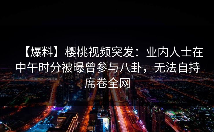 【爆料】樱桃视频突发：业内人士在中午时分被曝曾参与八卦，无法自持席卷全网