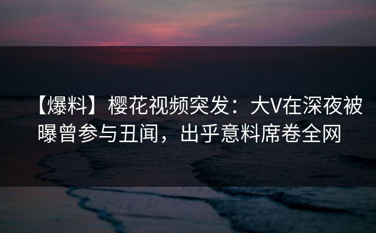 【爆料】樱花视频突发：大V在深夜被曝曾参与丑闻，出乎意料席卷全网