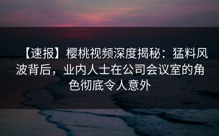 【速报】樱桃视频深度揭秘：猛料风波背后，业内人士在公司会议室的角色彻底令人意外
