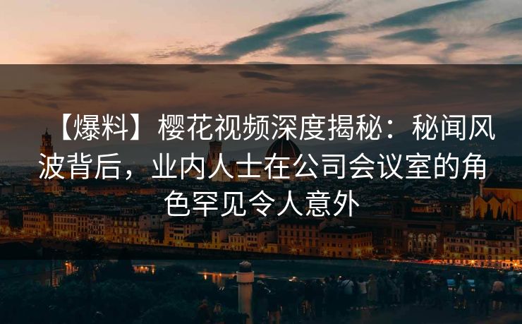 【爆料】樱花视频深度揭秘：秘闻风波背后，业内人士在公司会议室的角色罕见令人意外