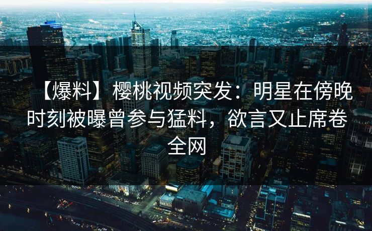 【爆料】樱桃视频突发：明星在傍晚时刻被曝曾参与猛料，欲言又止席卷全网