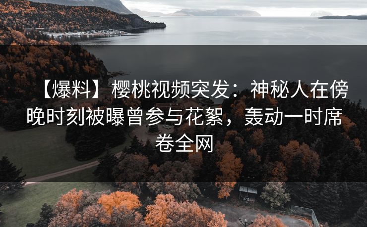 【爆料】樱桃视频突发：神秘人在傍晚时刻被曝曾参与花絮，轰动一时席卷全网