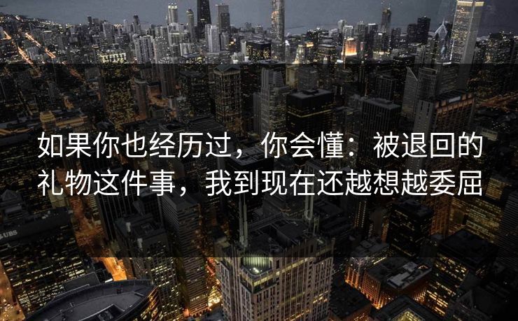 如果你也经历过，你会懂：被退回的礼物这件事，我到现在还越想越委屈