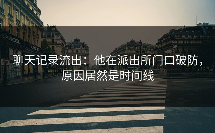 聊天记录流出：他在派出所门口破防，原因居然是时间线