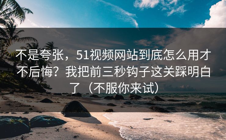 不是夸张,51视频网站到底怎么用才不后悔?我把前三秒钩子这关踩明白了(不服你来试) 不是夸张,51视频网站到底怎么用才不后悔?我把前三秒钩子这关踩明白了(不服你来试)
