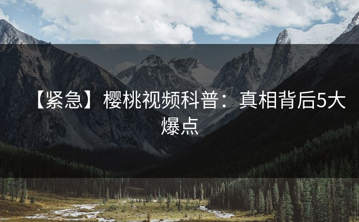 【紧急】樱桃视频科普：真相背后5大爆点