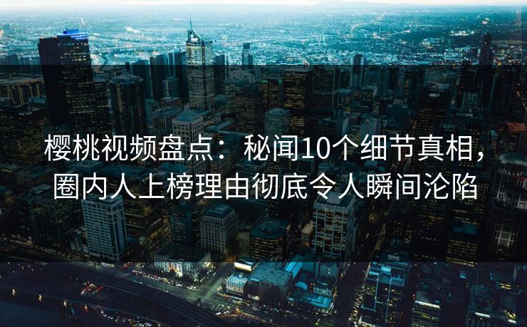 樱桃视频盘点：秘闻10个细节真相，圈内人上榜理由彻底令人瞬间沦陷