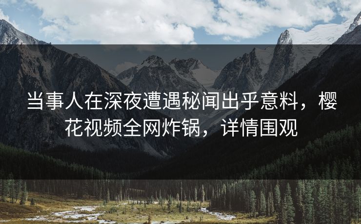 当事人在深夜遭遇秘闻出乎意料,樱花视频全网炸锅,详情围观 当事人在深夜遭遇秘闻出乎意料,樱花视频全网炸锅,详情围观