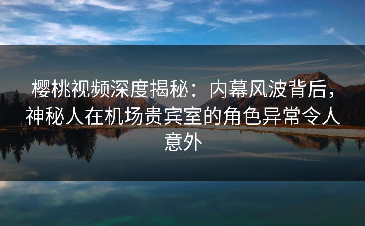 樱桃视频深度揭秘：内幕风波背后，神秘人在机场贵宾室的角色异常令人意外