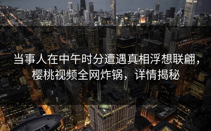 当事人在中午时分遭遇真相浮想联翩,樱桃视频全网炸锅,详情揭秘 当事人在中午时分遭遇真相浮想联翩,樱桃视频全网炸锅,详情揭秘