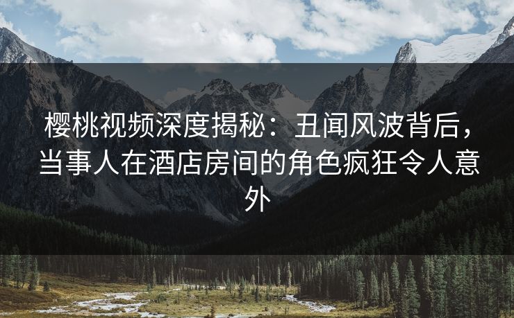 樱桃视频深度揭秘：丑闻风波背后，当事人在酒店房间的角色疯狂令人意外