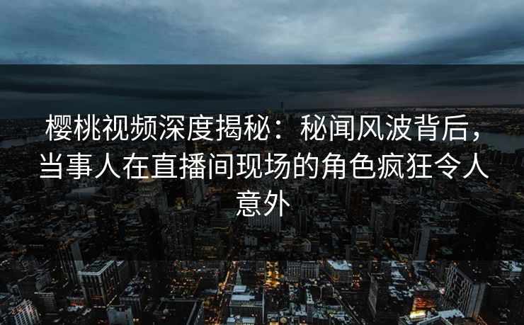 樱桃视频深度揭秘：秘闻风波背后，当事人在直播间现场的角色疯狂令人意外