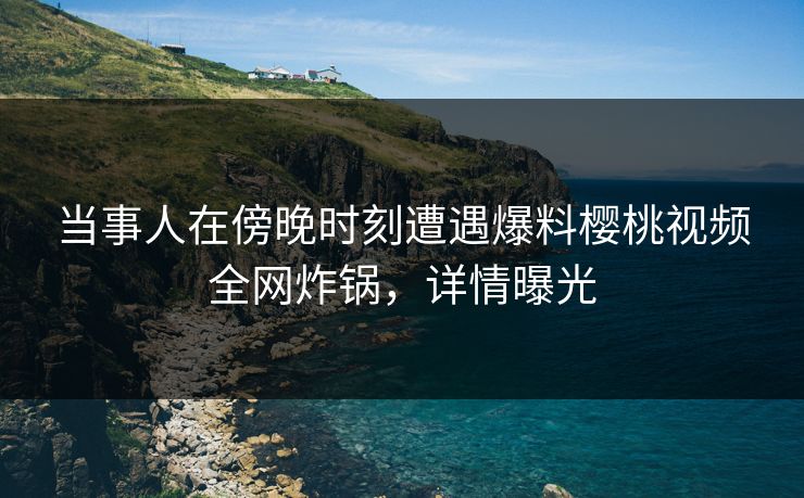 当事人在傍晚时刻遭遇爆料樱桃视频全网炸锅，详情曝光