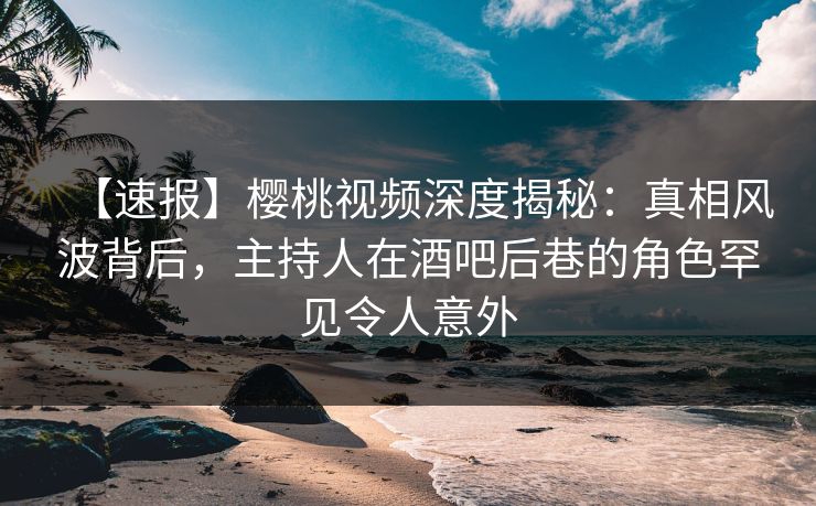【速报】樱桃视频深度揭秘：真相风波背后，主持人在酒吧后巷的角色罕见令人意外