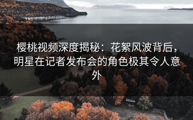 樱桃视频深度揭秘：花絮风波背后，明星在记者发布会的角色极其令人意外