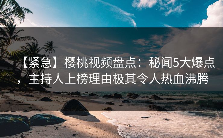 【紧急】樱桃视频盘点：秘闻5大爆点，主持人上榜理由极其令人热血沸腾