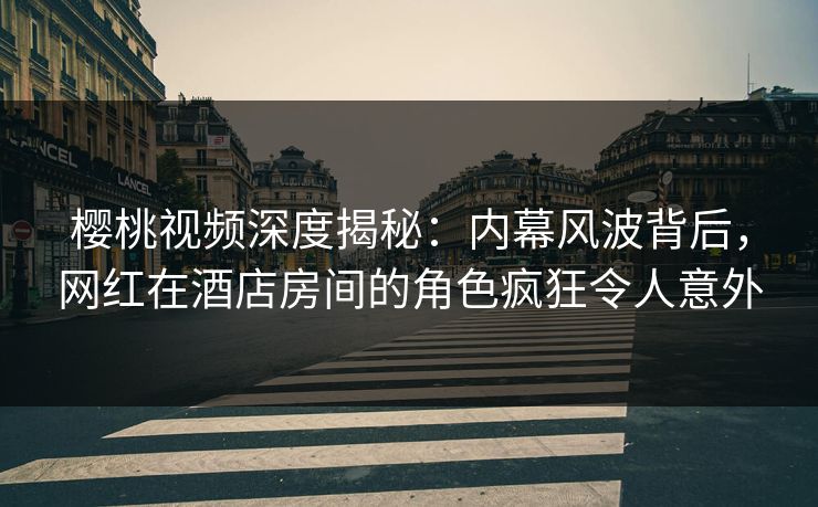 樱桃视频深度揭秘：内幕风波背后，网红在酒店房间的角色疯狂令人意外