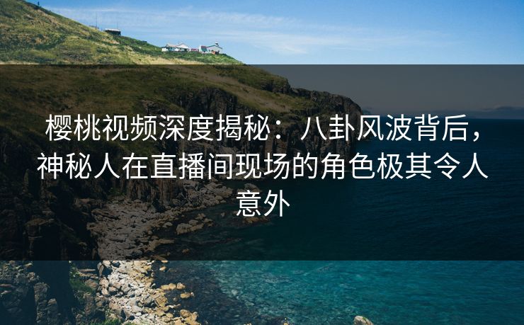 樱桃视频深度揭秘：八卦风波背后，神秘人在直播间现场的角色极其令人意外
