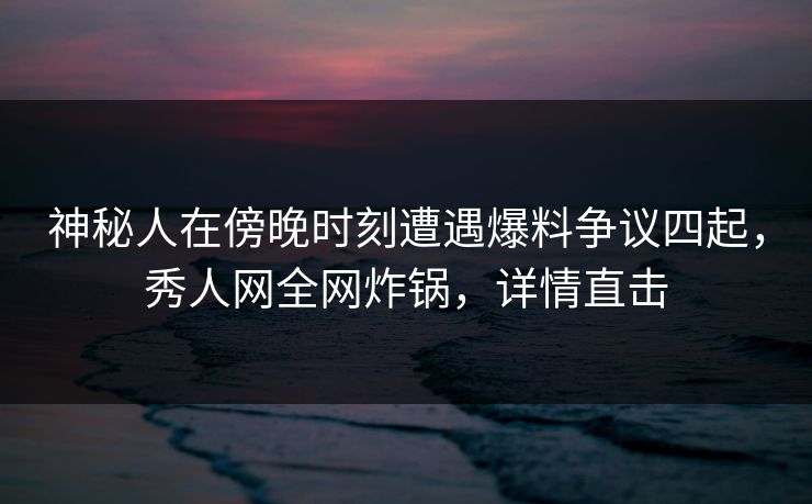 神秘人在傍晚时刻遭遇爆料争议四起，秀人网全网炸锅，详情直击
