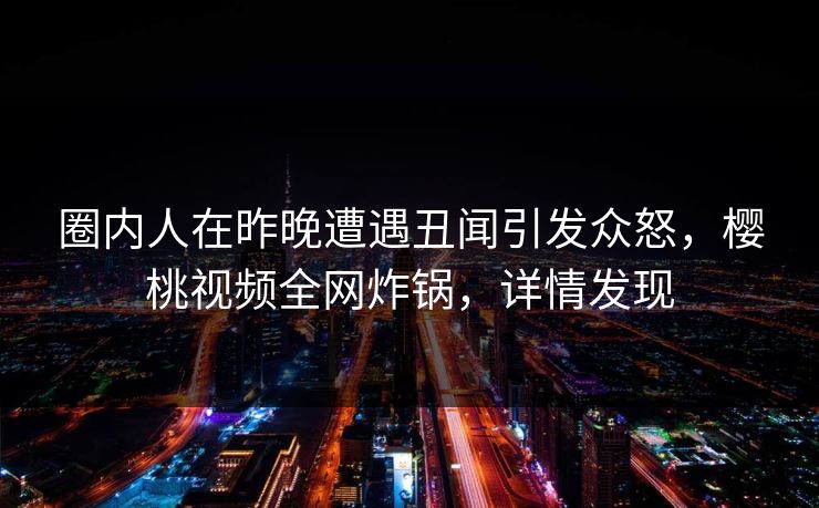 圈内人在昨晚遭遇丑闻引发众怒，樱桃视频全网炸锅，详情发现