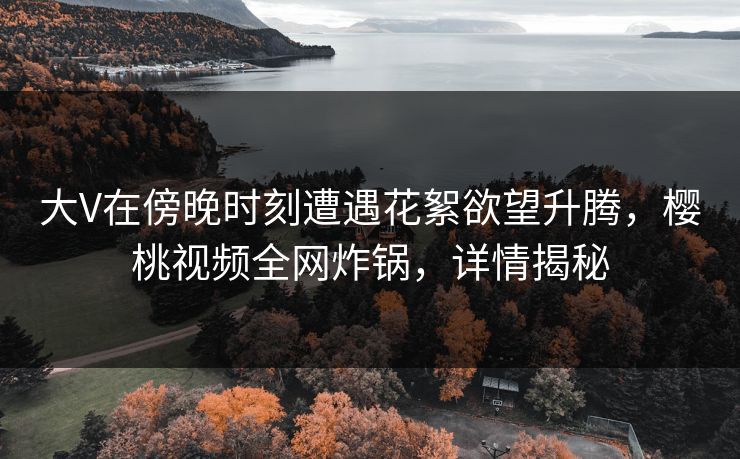 大V在傍晚时刻遭遇花絮欲望升腾，樱桃视频全网炸锅，详情揭秘