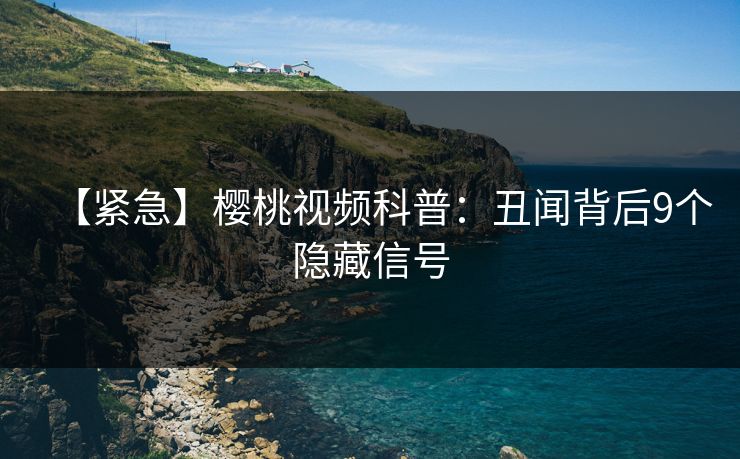 【紧急】樱桃视频科普：丑闻背后9个隐藏信号